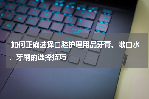  如何正确选择口腔护理用品牙膏、漱口水、牙刷的选择技巧