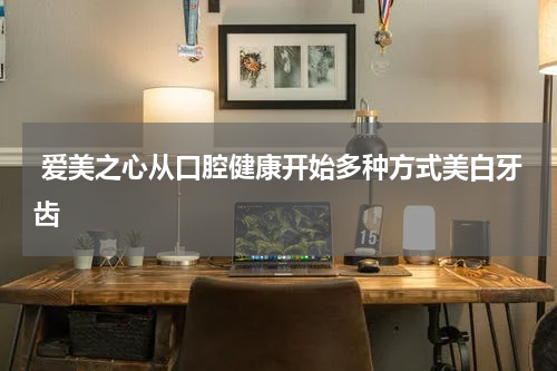  爱美之心从口腔健康开始多种方式美白牙齿