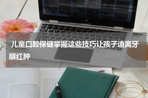  儿童口腔保健掌握这些技巧让孩子遠离牙龈红肿