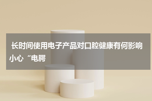 长时间使用电子产品对口腔健康有何影响小心“电腭