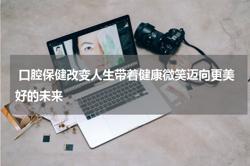  口腔保健改变人生带着健康微笑迈向更美好的未来