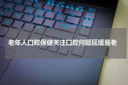  老年人口腔保健关注口腔问题延缓衰老