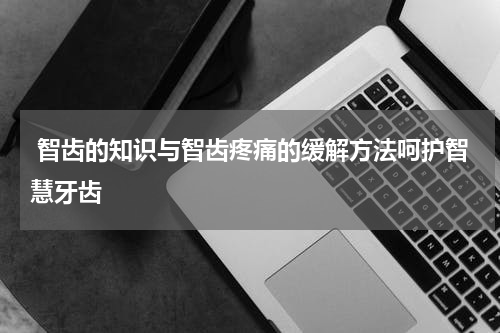  智齿的知识与智齿疼痛的缓解方法呵护智慧牙齿