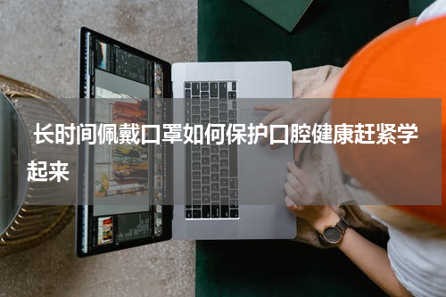  长时间佩戴口罩如何保护口腔健康赶紧学起来