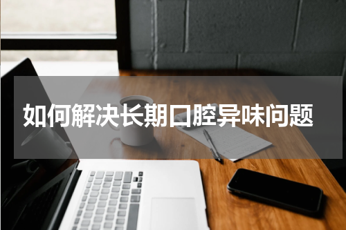  如何解决长期口腔异味问题