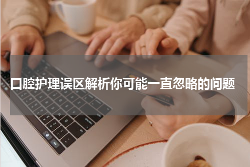  口腔护理误区解析你可能一直忽略的问题