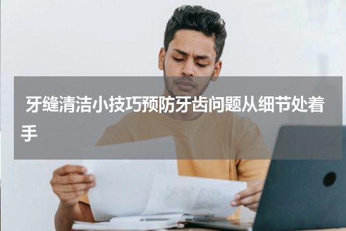  牙缝清洁小技巧预防牙齿问题从细节处着手