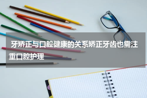  牙矫正与口腔健康的关系矫正牙齿也需注重口腔护理
