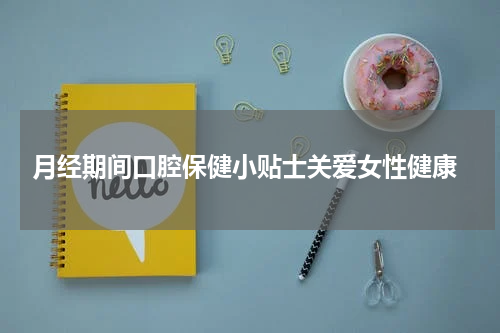  月经期间口腔保健小贴士关爱女性健康