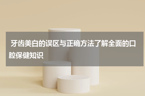  牙齿美白的误区与正确方法了解全面的口腔保健知识