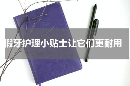  假牙护理小贴士让它们更耐用