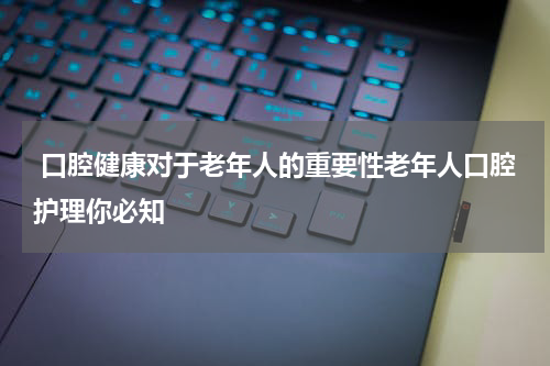  口腔健康对于老年人的重要性老年人口腔护理你必知