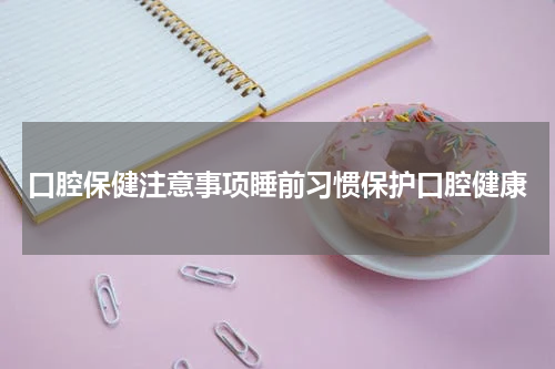 口腔保健注意事项睡前习惯保护口腔健康