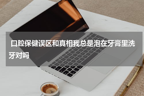 口腔保健误区和真相我总是泡在牙膏里洗牙对吗