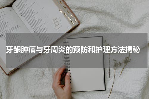  牙龈肿痛与牙周炎的预防和护理方法揭秘