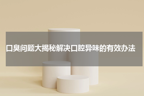  口臭问题大揭秘解决口腔异味的有效办法