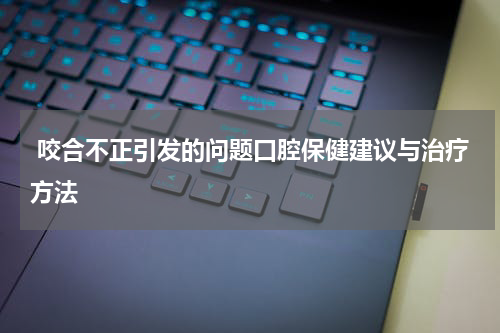  咬合不正引发的问题口腔保健建议与治疗方法
