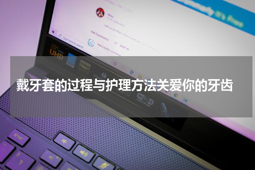  戴牙套的过程与护理方法关爱你的牙齿