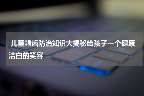  儿童龋齿防治知识大揭秘给孩子一个健康洁白的笑容