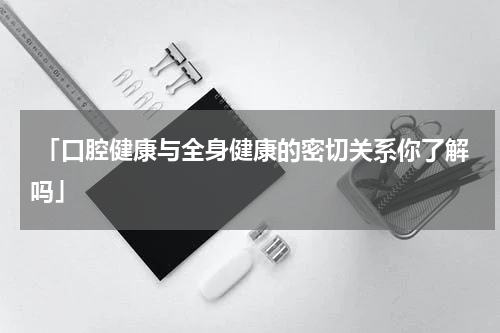  「口腔健康与全身健康的密切关系你了解吗」