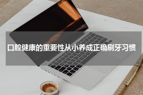 口腔健康的重要性从小养成正确刷牙习惯