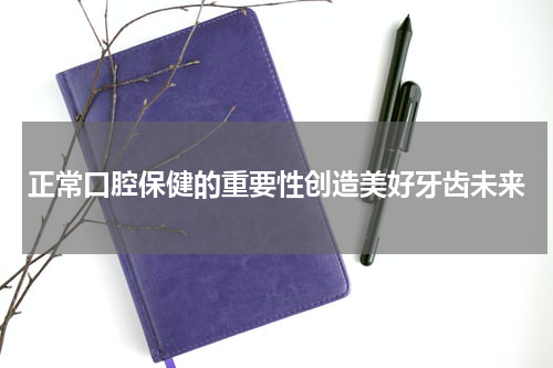 正常口腔保健的重要性创造美好牙齿未来