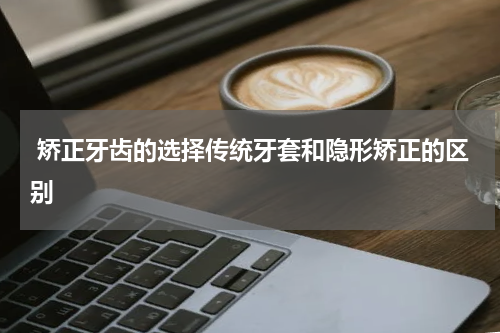  矫正牙齿的选择传统牙套和隐形矫正的区别