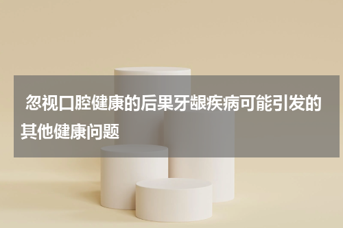  忽视口腔健康的后果牙龈疾病可能引发的其他健康问题