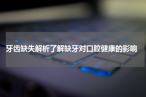  牙齿缺失解析了解缺牙对口腔健康的影响