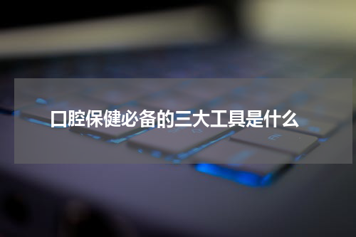  口腔保健必备的三大工具是什么