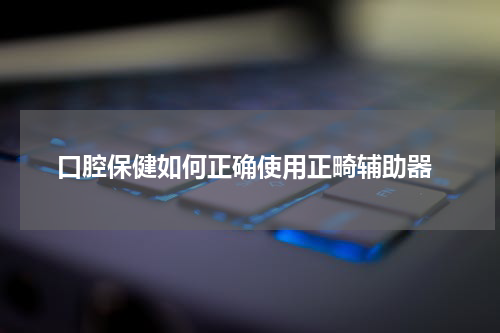  口腔保健如何正确使用正畸辅助器