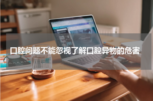  口腔问题不能忽视了解口腔异物的危害