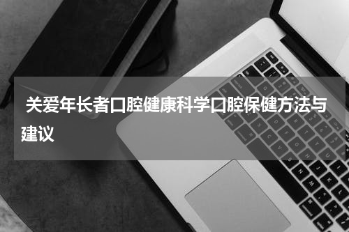  关爱年长者口腔健康科学口腔保健方法与建议