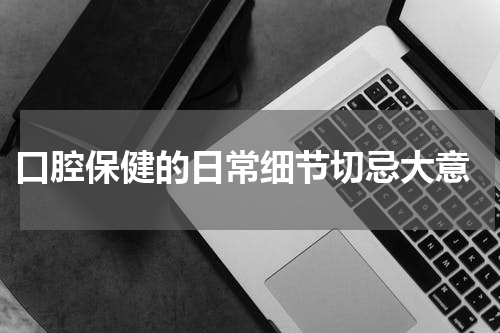  口腔保健的日常细节切忌大意