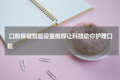  口腔保健智能设备推荐让科技助你护理口腔