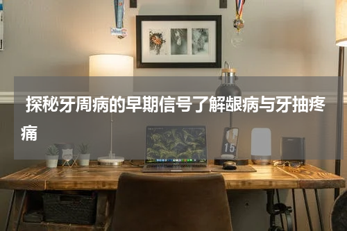  探秘牙周病的早期信号了解龈病与牙抽疼痛