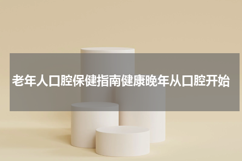 老年人口腔保健指南健康晚年从口腔开始