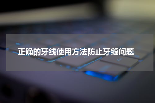  正确的牙线使用方法防止牙缝问题