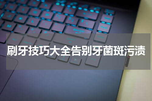 刷牙技巧大全告别牙菌斑污渍