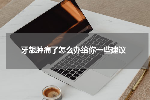  牙龈肿痛了怎么办给你一些建议