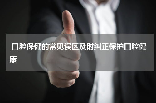  口腔保健的常见误区及时纠正保护口腔健康