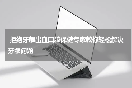  拒绝牙龈出血口腔保健专家教你轻松解决牙龈问题