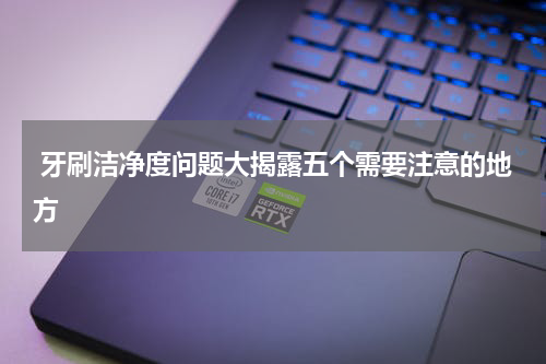  牙刷洁净度问题大揭露五个需要注意的地方