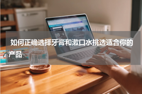  如何正确选择牙膏和漱口水挑选适合你的产品