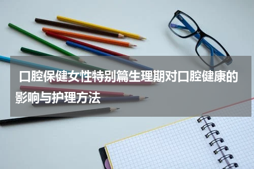  口腔保健女性特别篇生理期对口腔健康的影响与护理方法