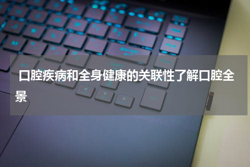  口腔疾病和全身健康的关联性了解口腔全景