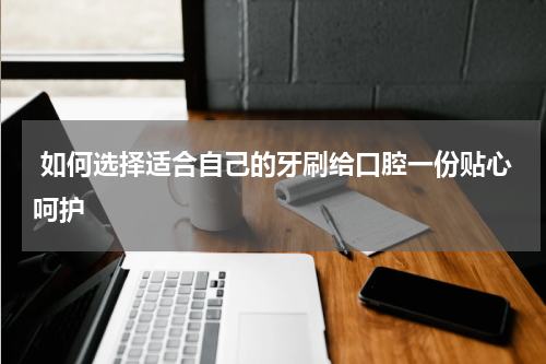  如何选择适合自己的牙刷给口腔一份贴心呵护