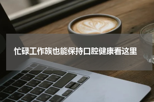  忙碌工作族也能保持口腔健康看这里