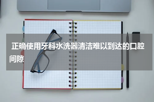  正确使用牙科水洗器清洁难以到达的口腔间隙