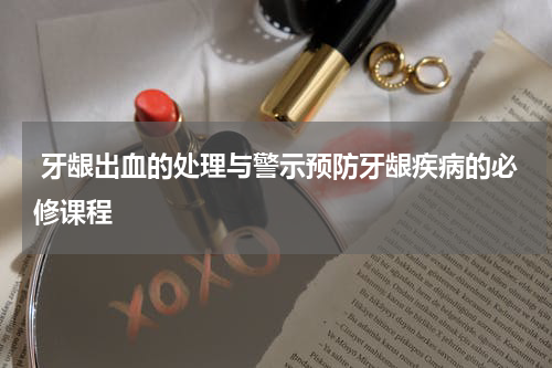  牙龈出血的处理与警示预防牙龈疾病的必修课程